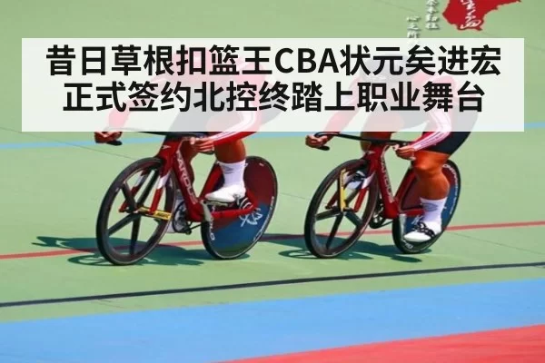 昔日草根扣篮王CBA状元矣进宏正式签约北控终踏上职业舞台（hth）