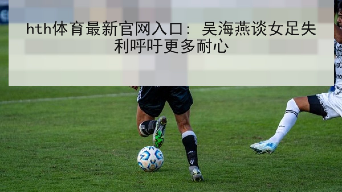 hth体育最新官网入口: 吴海燕谈女足失利呼吁更多耐心 hth体育最新官网入口: 吴海燕谈女足失利呼吁更多耐心