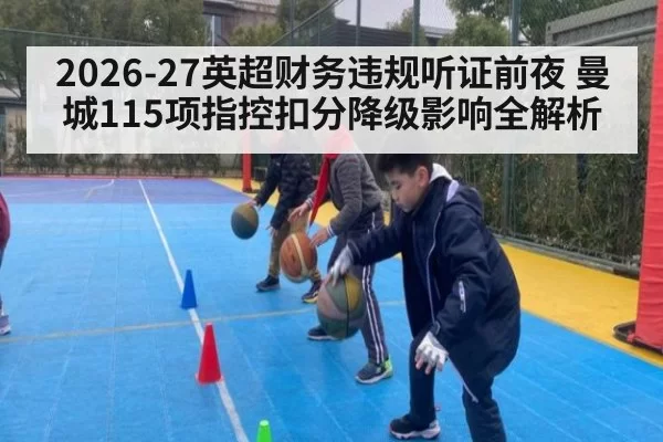 2026-27英超财务违规听证前夜 曼城115项指控扣分降级影响全解析（hth）